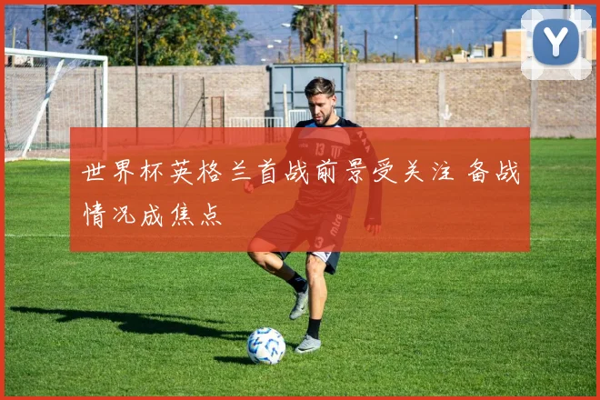 世界杯英格兰首战前景受关注 备战情况成焦点