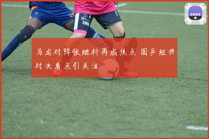 马龙对阵张继科再成焦点 国乒经典对决看点引关注