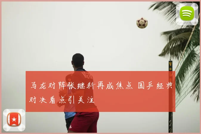 马龙对阵张继科再成焦点 国乒经典对决看点引关注