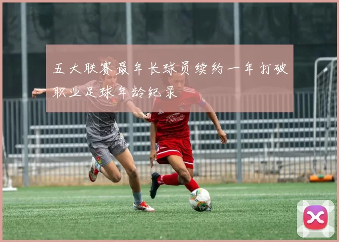 五大联赛最年长球员续约一年打破职业足球年龄纪录